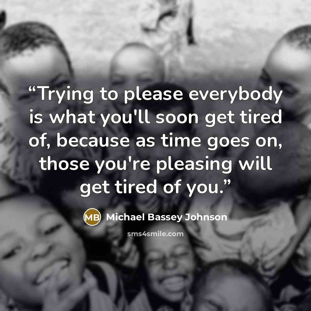 “Trying to please everybody is what you'll soon get tired of, because as time goes on, those you're pleasing will get tired of you.” quote by Michael Bassey Johnson
