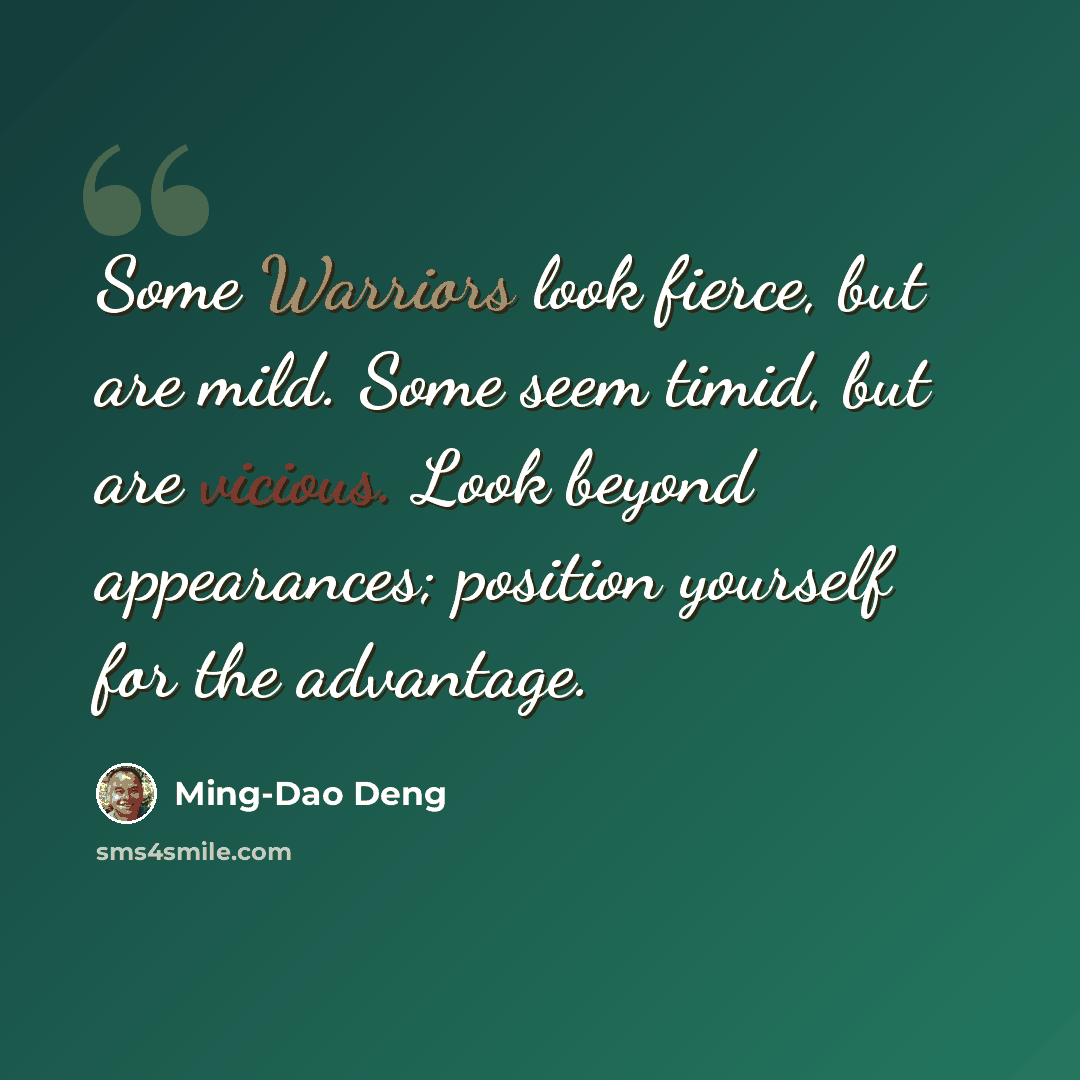 “Some Warriors look fierce, but are mild. Some seem timid, but are vicious. Look beyond appearances; position yourself for the advantage.” quote by Ming-Dao Deng