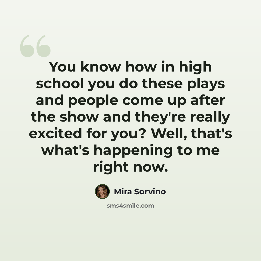 “You know how in high school you do these plays and people come up after the show and they're really excited for you? Well, that's what's happening to me right now.” quote by Mira Sorvino