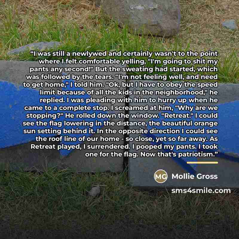 “I was still a newlywed and certainly wasn't to the point where I felt comfortable yelling, "I'm going to shit my pants any second!" But the sweating had started, which was followed by the tears. "I'm not feeling well, and need to get home," I told him. "Ok, but I have to obey the speed limit…” quote by Mollie Gross
