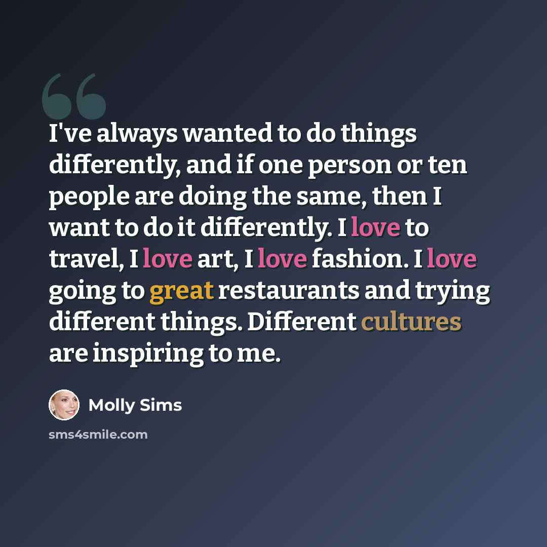 “I've always wanted to do things differently, and if one person or ten people are doing the same, then I want to do it differently. I love to travel, I love art, I love fashion. I love going to great restaurants and trying different things. Different cultures are inspiring to me.” quote by Molly Sims