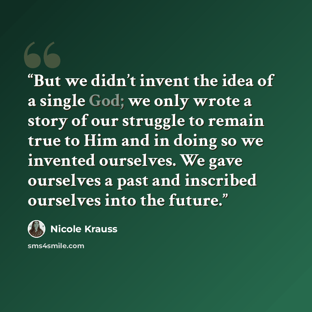 “But we didn’t invent the idea of a single God; we only wrote a story of our struggle to remain true to Him and in doing so we invented ourselves. We gave ourselves a past and inscribed ourselves into the future.” quote by Nicole Krauss