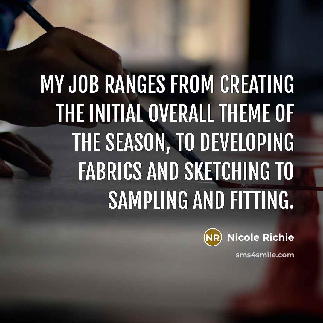 “My job ranges from creating the initial overall theme of the season, to developing fabrics and sketching to sampling and fitting.” quote by Nicole Richie