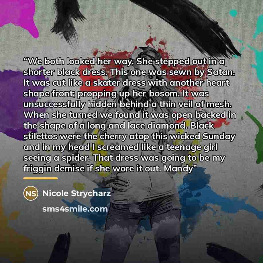 “We both looked her way. She stepped out in a shorter black dress. This one was sewn by Satan. It was cut like a skater dress with another heart shape front; propping up her bosom. It was unsuccessfully hidden behind a thin veil of mesh. When she turned we found it was open backed in the shape of a…” quote by Nicole Strycharz