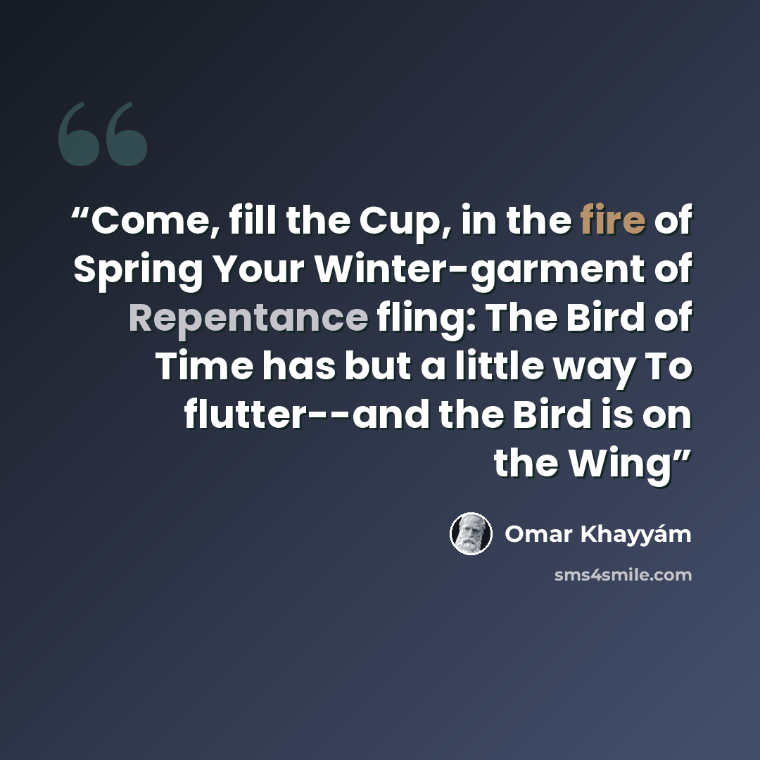 “Come, fill the Cup, in the fire of Spring Your Winter-garment of Repentance fling: The Bird of Time has but a little way To flutter--and the Bird is on the Wing” quote by Omar Khayyam