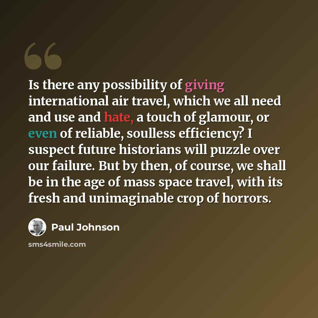 “Is there any possibility of giving international air travel, which we all need and use and hate, a touch of glamour, or even of reliable, soulless efficiency? I suspect future historians will puzzle over our failure. But by then, of course, we shall be in the age of mass space travel, with its…” quote by Paul Johnson