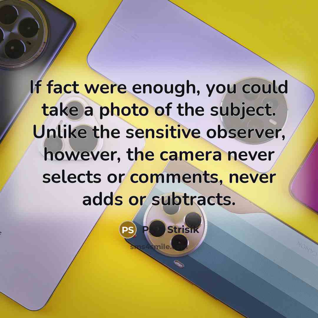 “If fact were enough, you could take a photo of the subject. Unlike the sensitive observer, however, the camera never selects or comments, never adds or subtracts.” quote by Paul Strisik