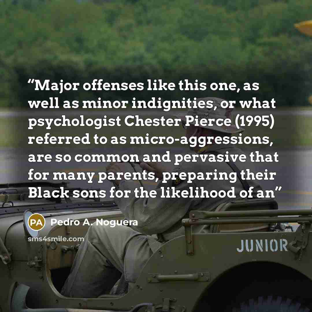 “Major offenses like this one, as well as minor indignities, or what psychologist Chester Pierce (1995) referred to as micro-aggressions, are so common and pervasive that for many parents, preparing their Black sons for the likelihood of an” quote by Pedro A. Noguera