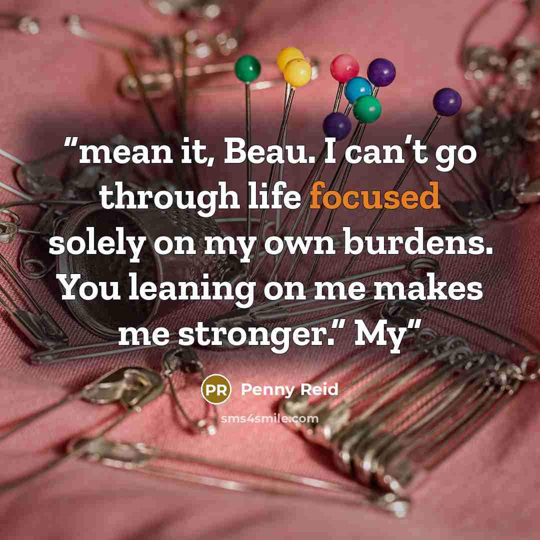 “mean it, Beau. I can’t go through life focused solely on my own burdens. You leaning on me makes me stronger.” My” quote by Penny Reid