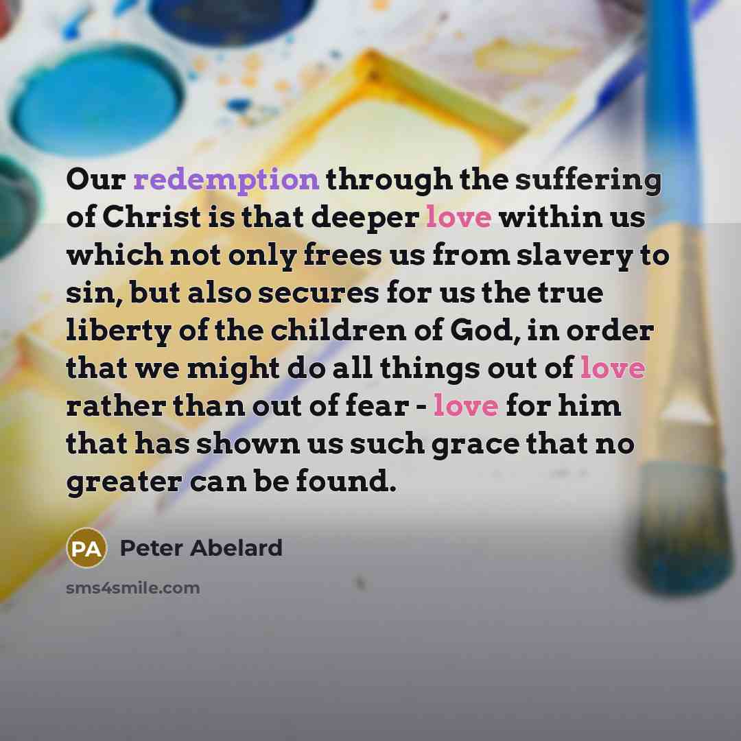 “Our redemption through the suffering of Christ is that deeper love within us which not only frees us from slavery to sin, but also secures for us the true liberty of the children of God, in order that we might do all things out of love rather than out of fear - love for him that has shown us such…” quote by Peter Abelard