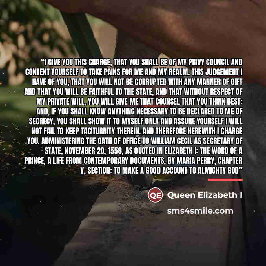 “I give you this charge, that you shall be of my Privy Council and content yourself to take pains for me and my realm. This judgement I have of you, that you will not be corrupted with any manner of gift and that you will be faithful to the State, and that without respect of my private will, you…” quote by Queen Elizabeth I
