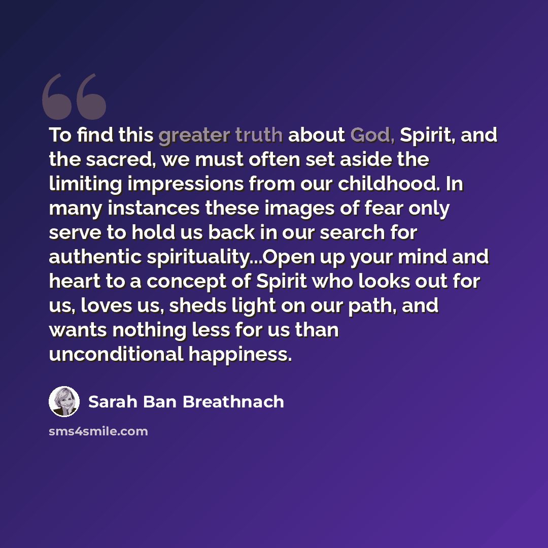 “To find this greater truth about God, Spirit, and the sacred, we must often set aside the limiting impressions from our childhood. In many instances these images of fear only serve to hold us back in our search for authentic spirituality...Open up your mind and heart to a concept of Spirit who…” quote by Sarah Ban Breathnach