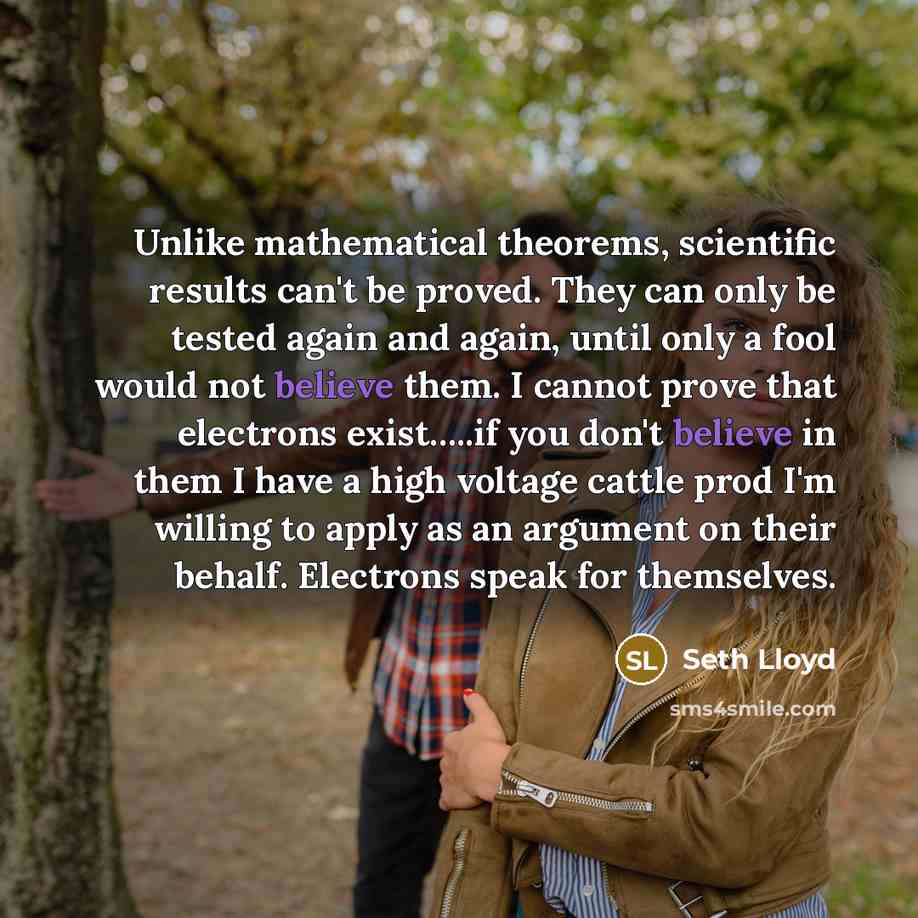 “Unlike mathematical theorems, scientific results can't be proved. They can only be tested again and again, until only a fool would not believe them. I cannot prove that electrons exist…..if you don't believe in them I have a high voltage cattle prod I'm willing to apply as an argument on their…” quote by Seth Lloyd