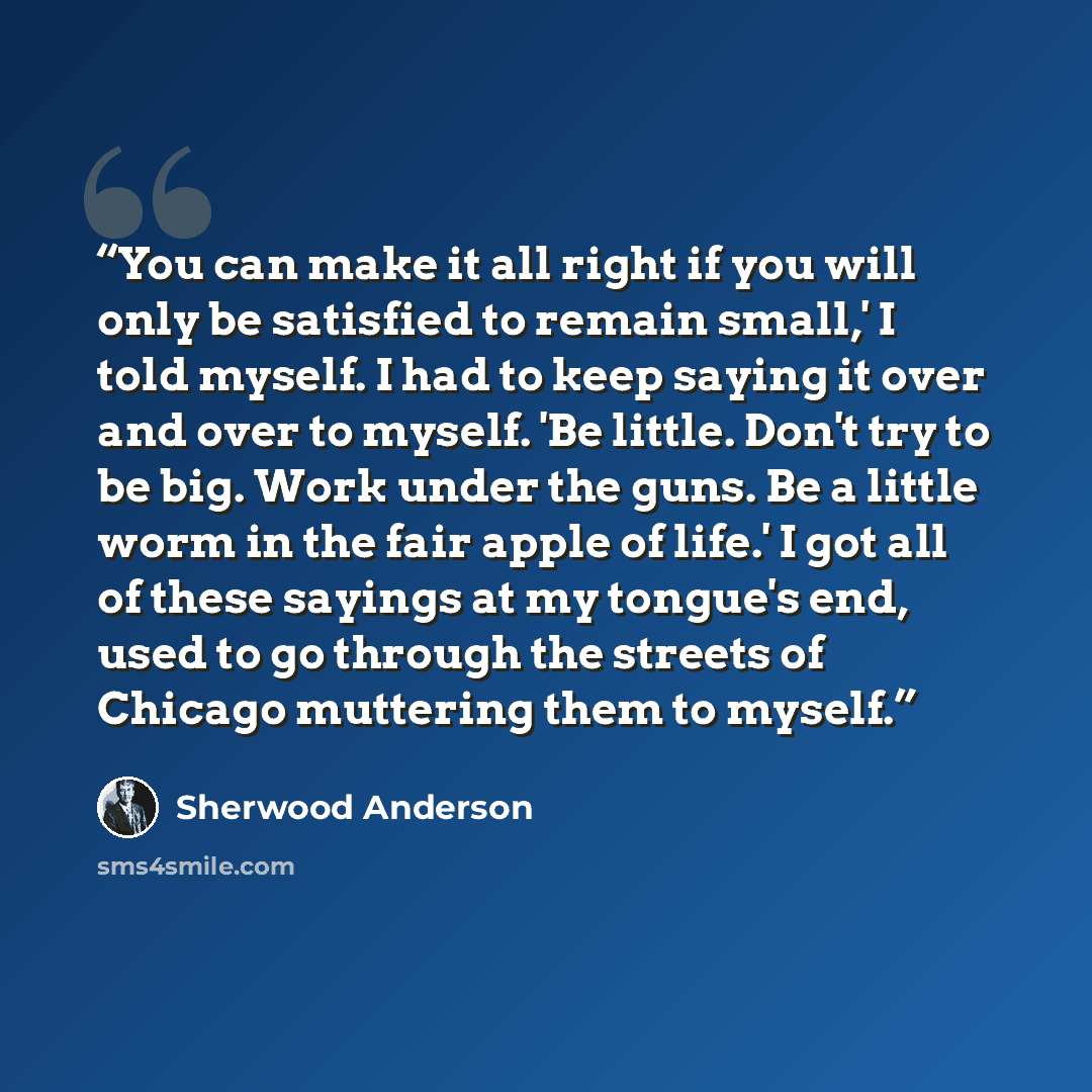 “You can make it all right if you will only be satisfied to remain small,' I told myself. I had to keep saying it over and over to myself. 'Be little. Don't try to be big. Work under the guns. Be a little worm in the fair apple of life.' I got all of these sayings at my tongue's end, used to go…” quote by Sherwood Anderson