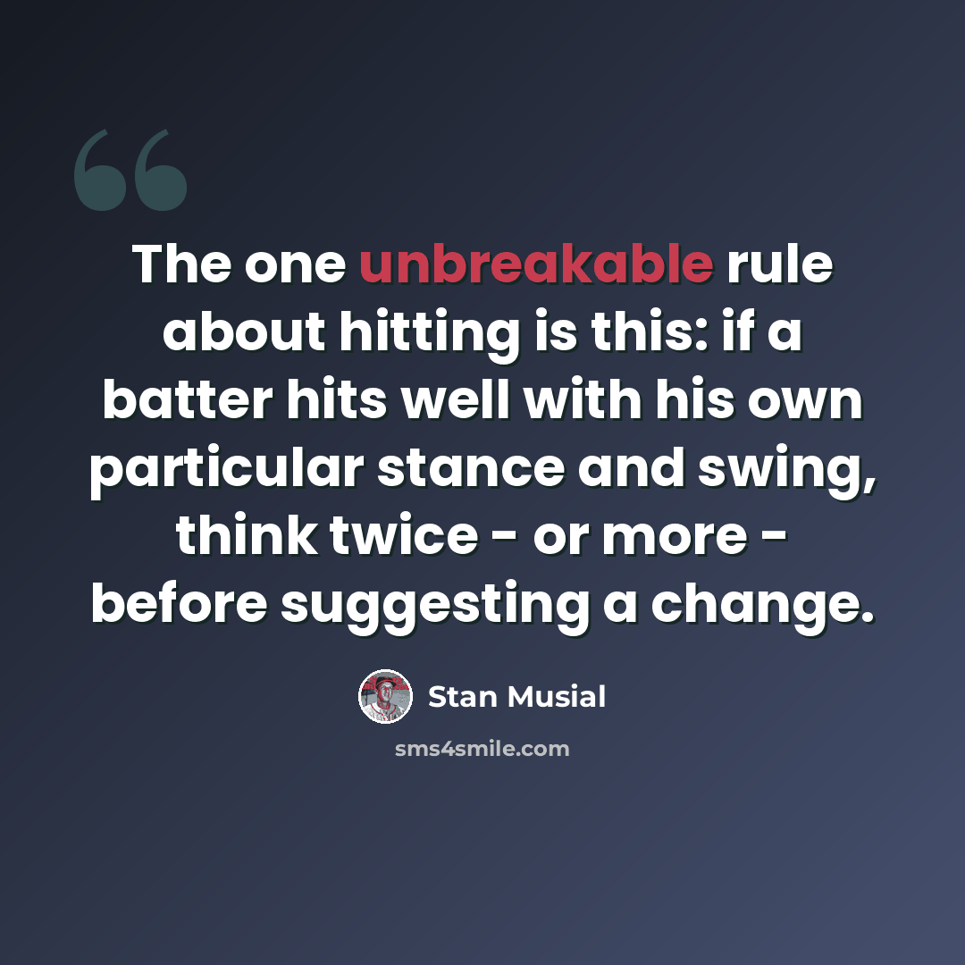 “The one unbreakable rule about hitting is this: if a batter hits well with his own particular stance and swing, think twice - or more - before suggesting a change.” quote by Stan Musial