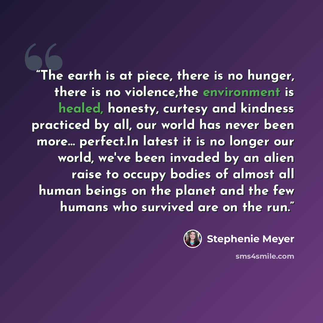 “The earth is at piece, there is no hunger, there is no violence,the environment is healed, honesty, curtesy and kindness practiced by all, our world has never been more… perfect.In latest it is no longer our world, we've been invaded by an alien raise to occupy bodies of almost all human beings on…” quote by Stephenie Meyer