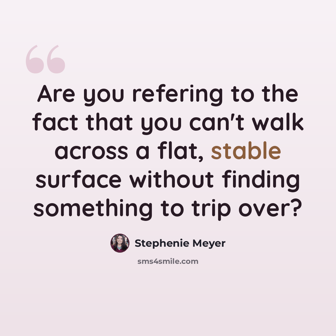 “Are you refering to the fact that you can't walk across a flat, stable surface without finding something to trip over?” quote by Stephenie Meyer