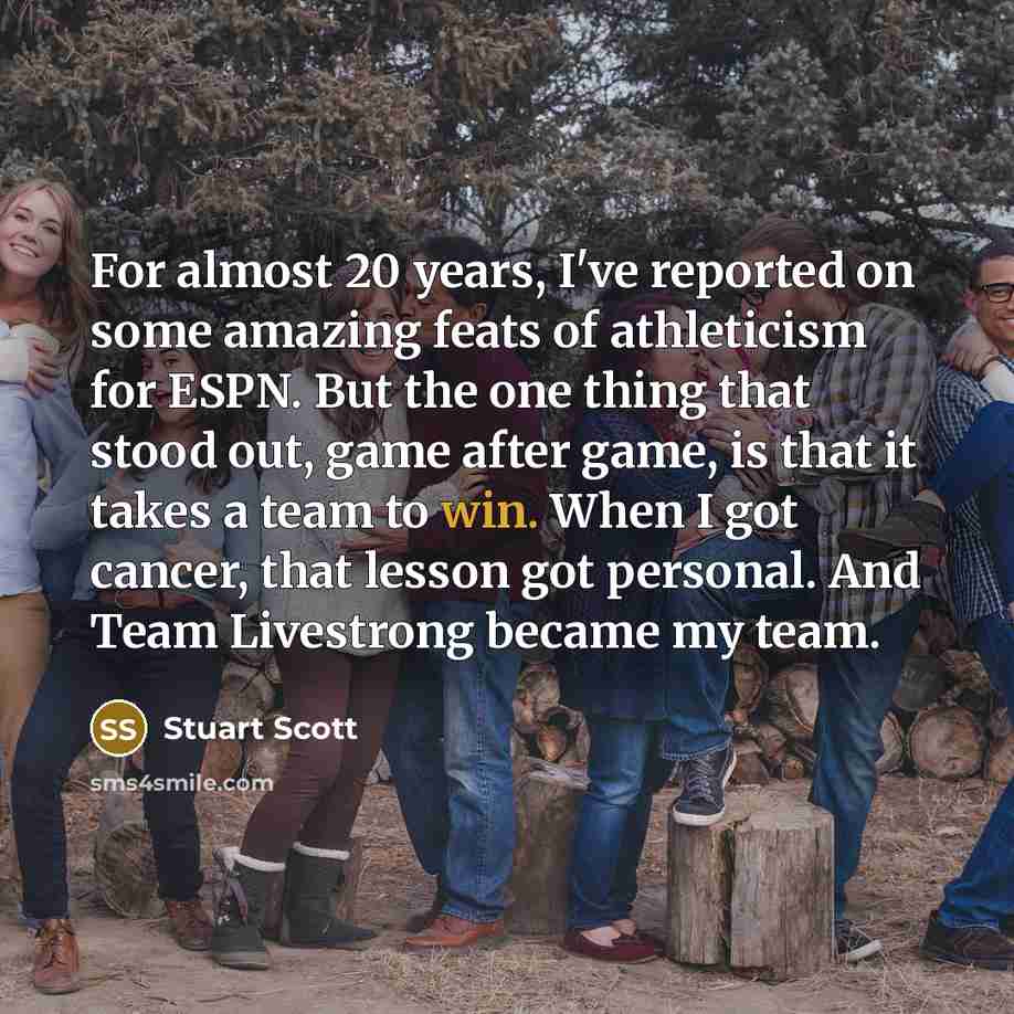 “For almost 20 years, I've reported on some amazing feats of athleticism for ESPN. But the one thing that stood out, game after game, is that it takes a team to win. When I got cancer, that lesson got personal. And Team Livestrong became my team.” quote by Stuart Scott