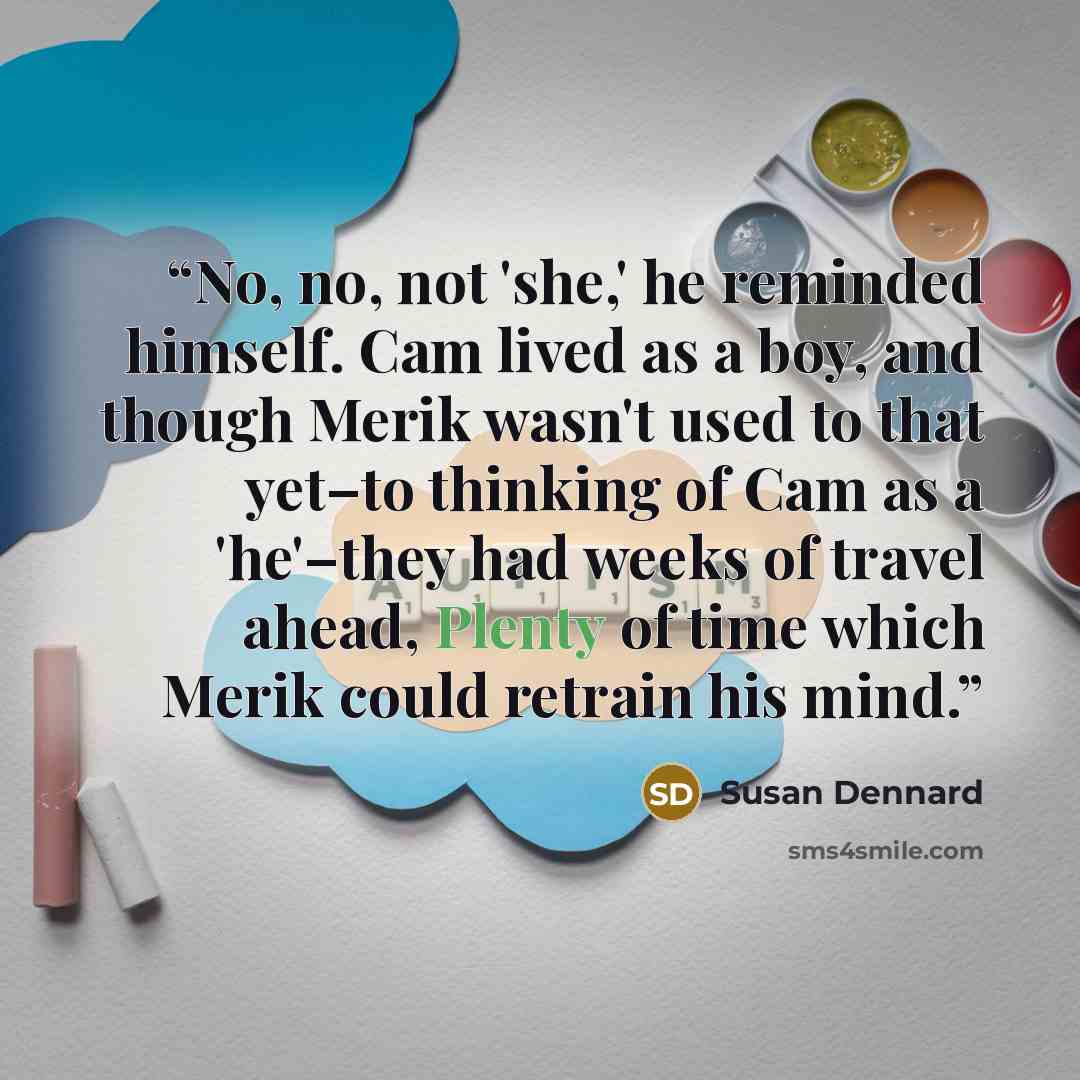 “No, no, not 'she,' he reminded himself. Cam lived as a boy, and though Merik wasn't used to that yet–to thinking of Cam as a 'he'–they had weeks of travel ahead, Plenty of time which Merik could retrain his mind.” quote by Susan Dennard