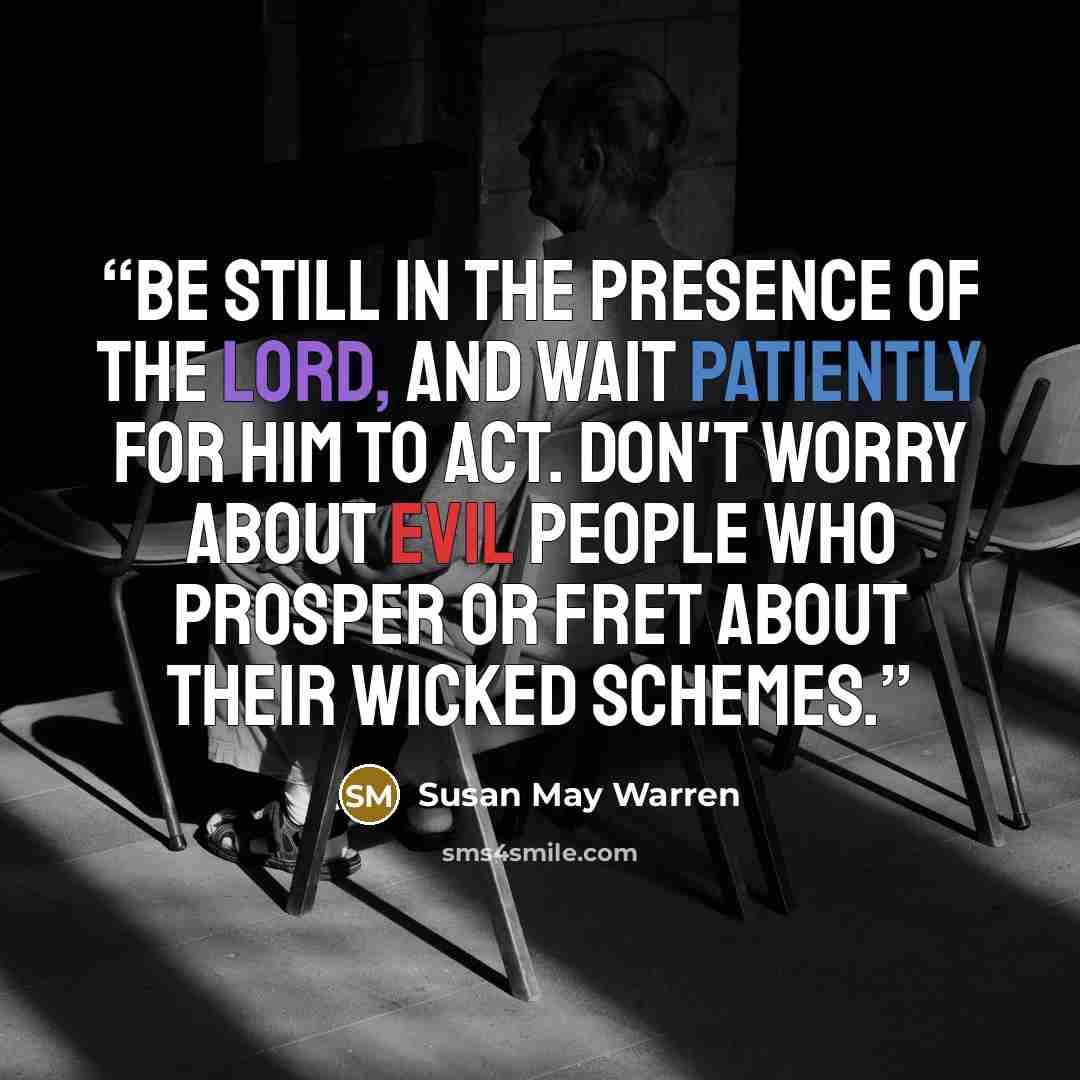 “Be still in the presence of the Lord, and wait patiently for Him to act. Don't worry about evil people who prosper or fret about their wicked schemes.” quote by Susan May Warren