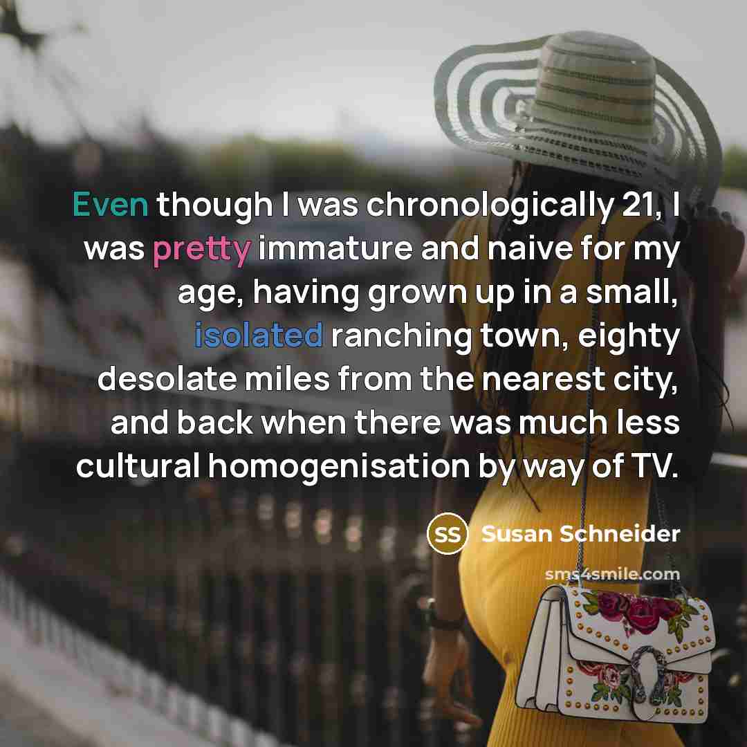 “Even though I was chronologically 21, I was pretty immature and naive for my age, having grown up in a small, isolated ranching town, eighty desolate miles from the nearest city, and back when there was much less cultural homogenisation by way of TV.” quote by Susan Schneider