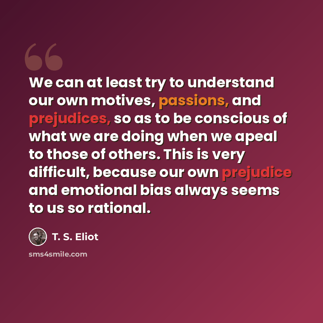 “We can at least try to understand our own motives, passions, and prejudices, so as to be conscious of what we are doing when we apeal to those of others. This is very difficult, because our own prejudice and emotional bias always seems to us so rational.” quote by T. S. Eliot
