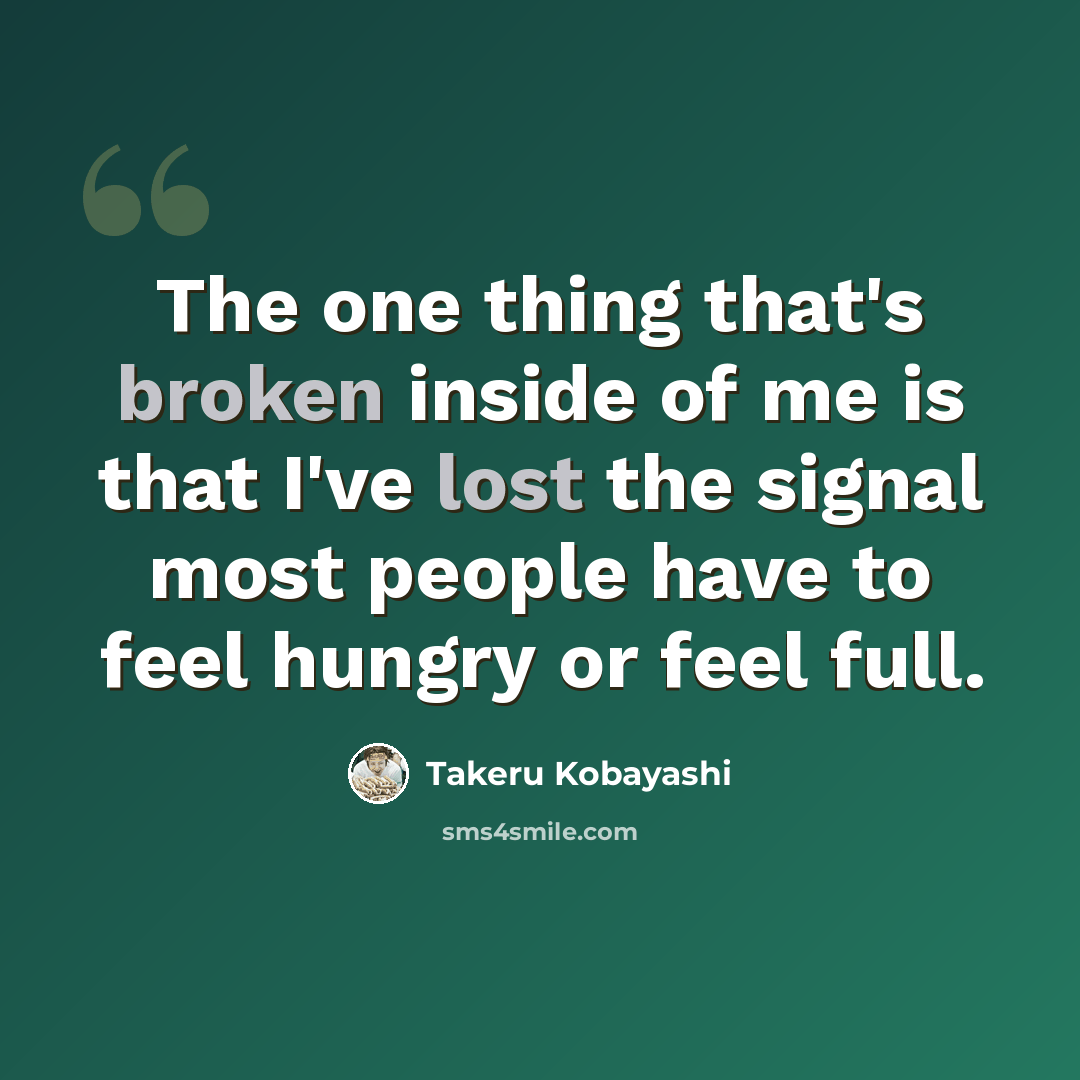 “The one thing that's broken inside of me is that I've lost the signal most people have to feel hungry or feel full.” quote by Takeru Kobayashi