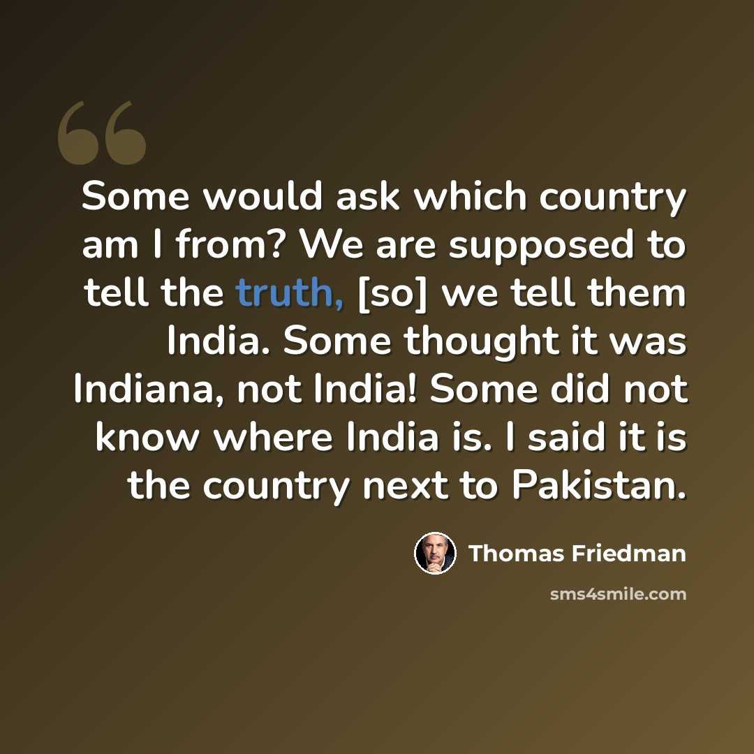 “Some would ask which country am I from? We are supposed to tell the truth, [so] we tell them India. Some thought it was Indiana, not India! Some did not know where India is. I said it is the country next to Pakistan.” quote by Thomas Friedman