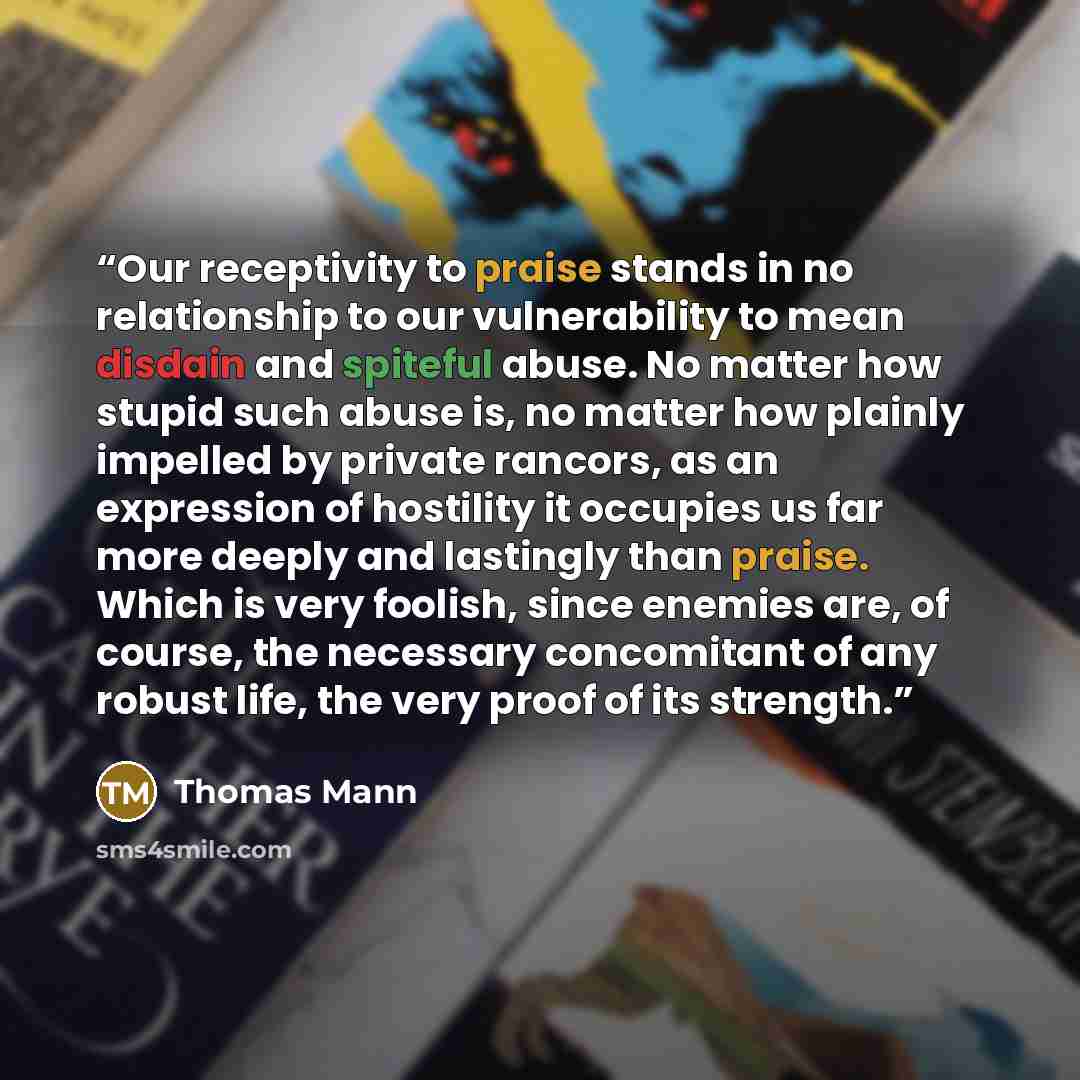 “Our receptivity to praise stands in no relationship to our vulnerability to mean disdain and spiteful abuse. No matter how stupid such abuse is, no matter how plainly impelled by private rancors, as an expression of hostility it occupies us far more deeply and lastingly than praise. Which is very…” quote by Thomas Mann