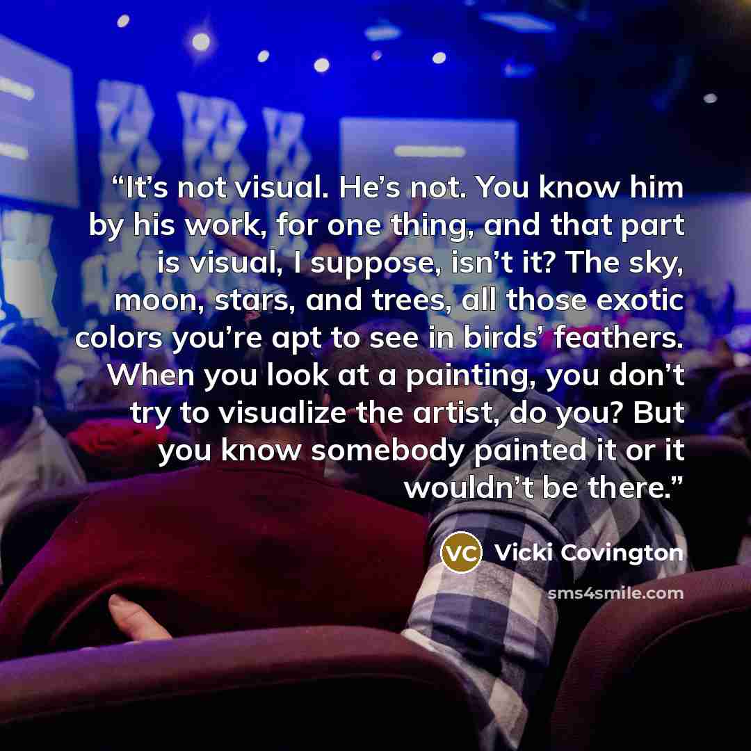 “It’s not visual. He’s not. You know him by his work, for one thing, and that part is visual, I suppose, isn’t it? The sky, moon, stars, and trees, all those exotic colors you’re apt to see in birds’ feathers. When you look at a painting, you don’t try to visualize the artist, do you? But you know…” quote by Vicki Covington