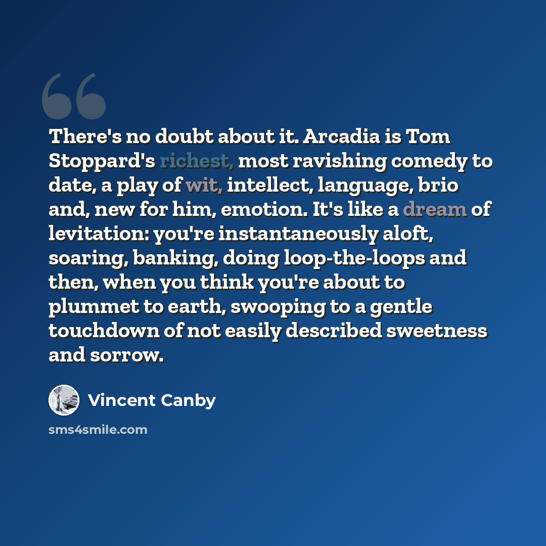 “There's no doubt about it. Arcadia is Tom Stoppard's richest, most ravishing comedy to date, a play of wit, intellect, language, brio and, new for him, emotion. It's like a dream of levitation: you're instantaneously aloft, soaring, banking, doing loop-the-loops and then, when you think you're…” quote by Vincent Canby