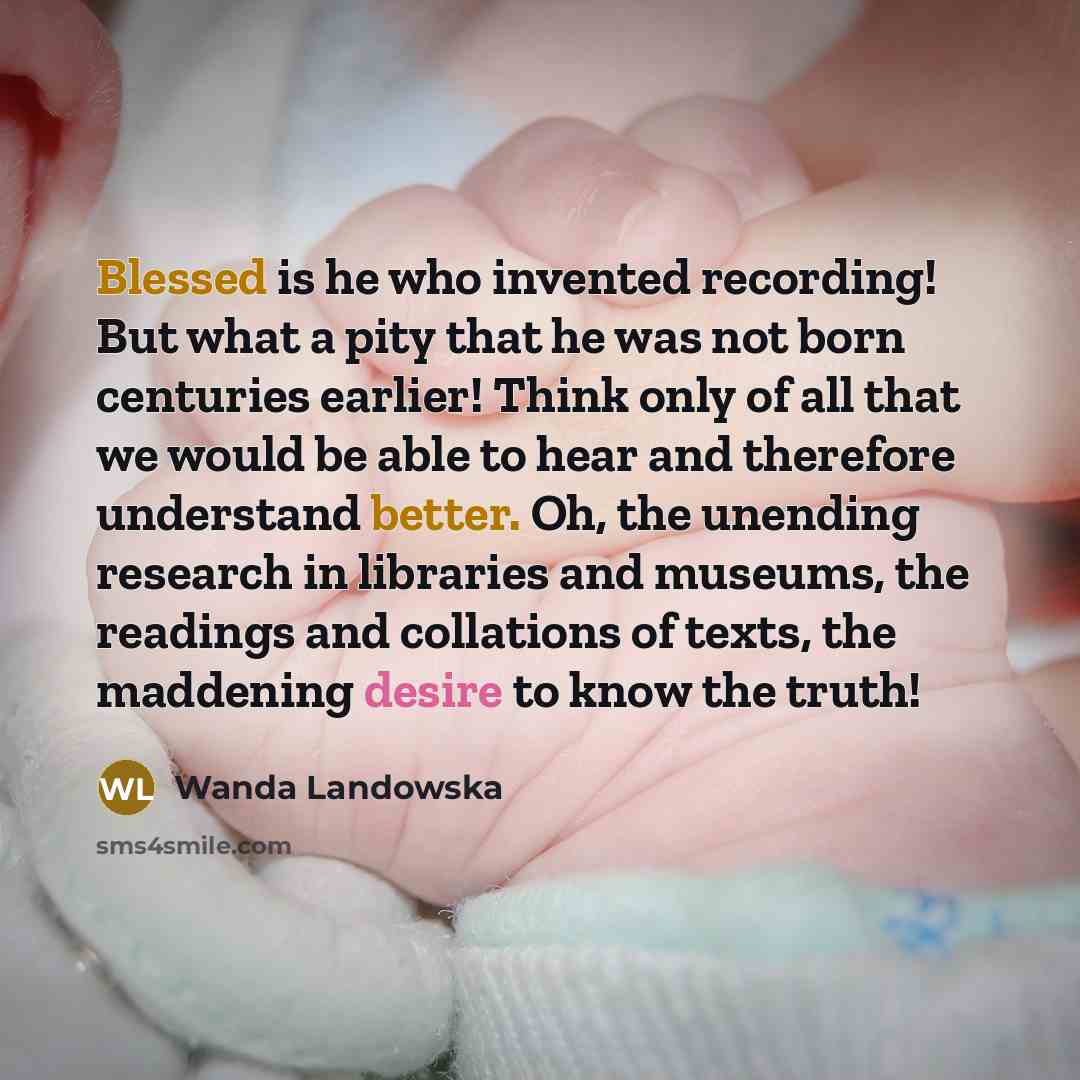“Blessed is he who invented recording! But what a pity that he was not born centuries earlier! Think only of all that we would be able to hear and therefore understand better. Oh, the unending research in libraries and museums, the readings and collations of texts, the maddening desire to know the…” quote by Wanda Landowska