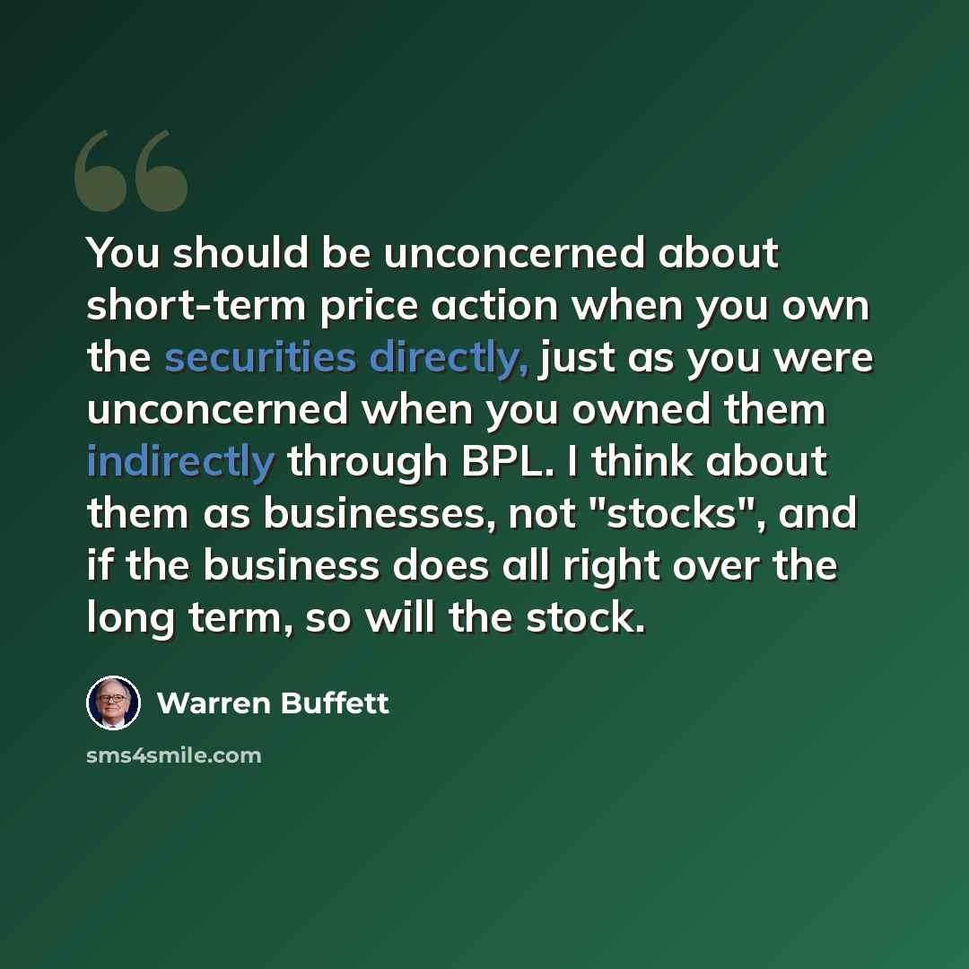 “You should be unconcerned about short-term price action when you own the securities directly, just as you were unconcerned when you owned them indirectly through BPL. I think about them as businesses, not "stocks", and if the business does all right over the long term, so will the stock.” quote by Warren Buffett