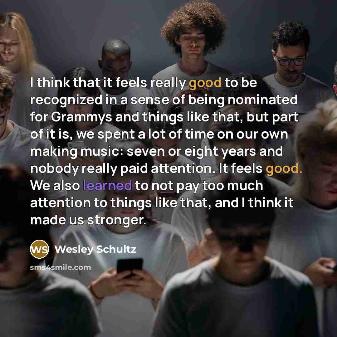 “I think that it feels really good to be recognized in a sense of being nominated for Grammys and things like that, but part of it is, we spent a lot of time on our own making music: seven or eight years and nobody really paid attention. It feels good. We also learned to not pay too much attention…” quote by Wesley Schultz