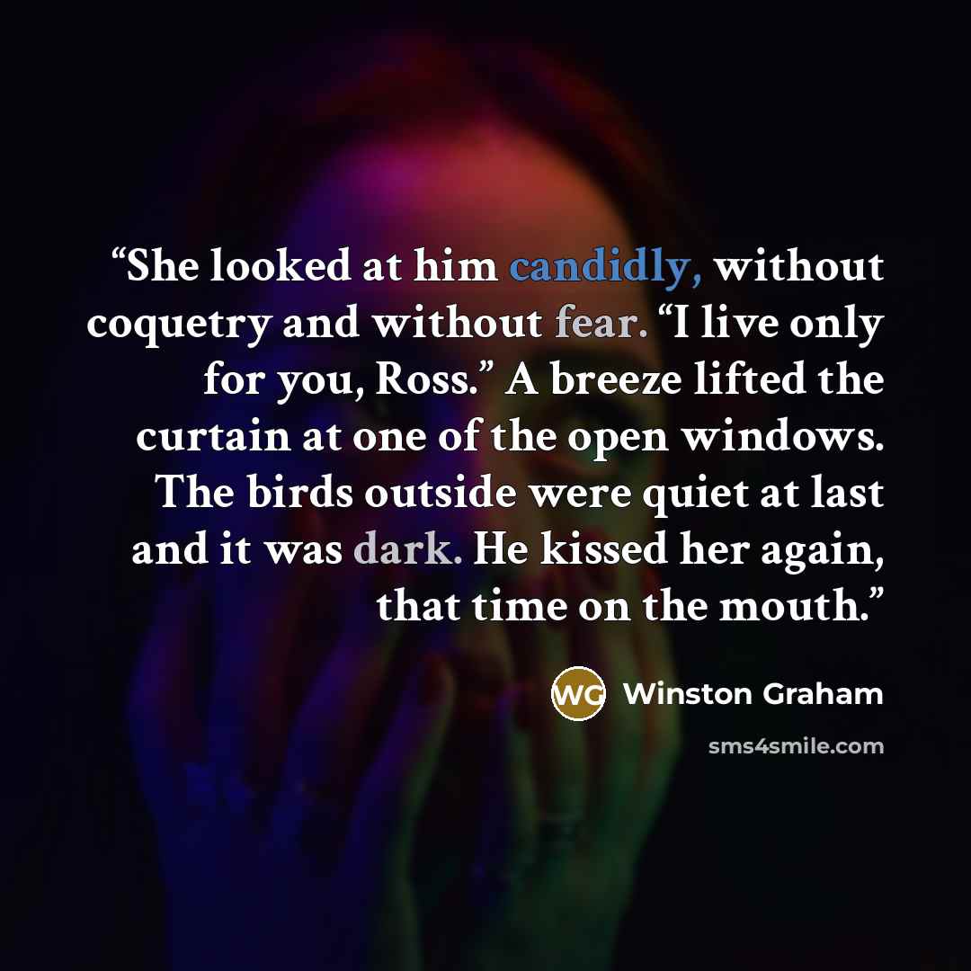“She looked at him candidly, without coquetry and without fear. “I live only for you, Ross.” A breeze lifted the curtain at one of the open windows. The birds outside were quiet at last and it was dark. He kissed her again, that time on the mouth.” quote by Winston Graham