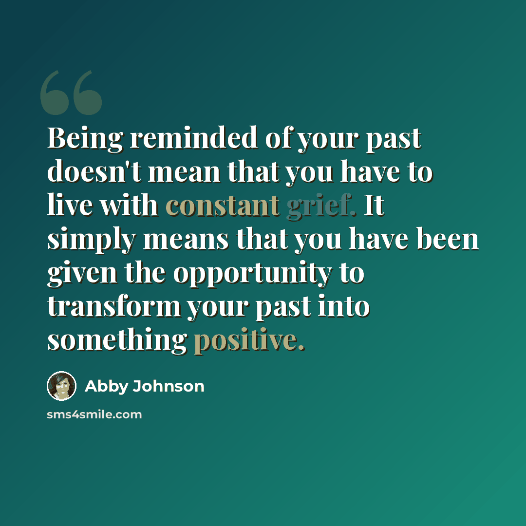 “Being reminded of your past doesn't mean that you have to live with constant grief. It simply means that you have been given the opportunity to transform your past into something positive.” quote by Abby Johnson