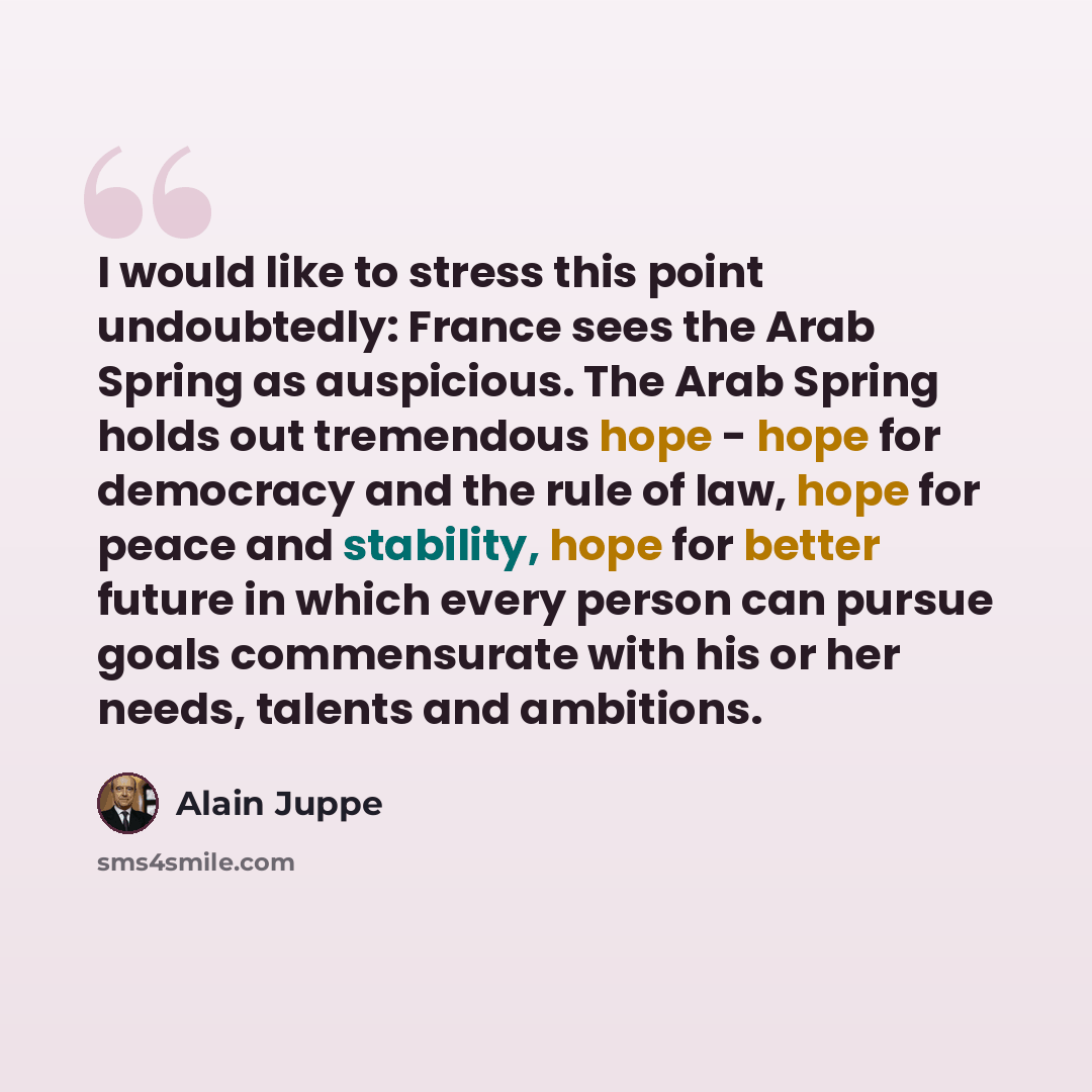 “I would like to stress this point undoubtedly: France sees the Arab Spring as auspicious. The Arab Spring holds out tremendous hope - hope for democracy and the rule of law, hope for peace and stability, hope for better future in which every person can pursue goals commensurate with his or her…” quote by Alain Juppe