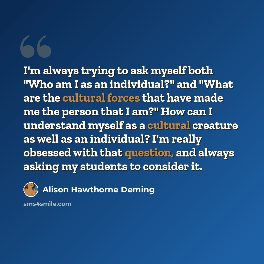 “I'm always trying to ask myself both "Who am I as an individual?" and "What are the cultural forces that have made me the person that I am?" How can I understand myself as a cultural creature as well as an individual? I'm really obsessed with that question, and always asking my students to…” quote by Alison Hawthorne Deming