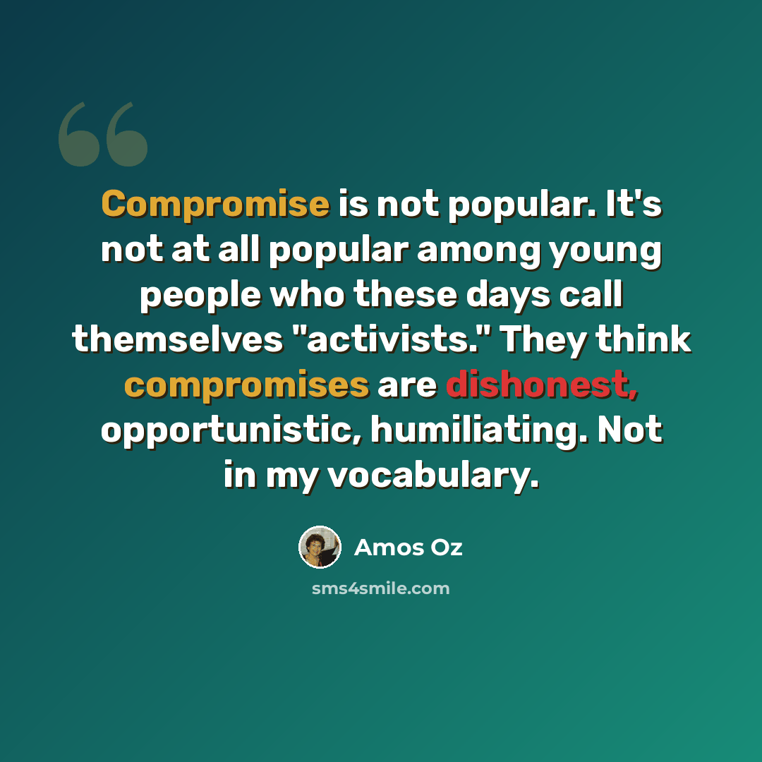 “Compromise is not popular. It's not at all popular among young people who these days call themselves "activists." They think compromises are dishonest, opportunistic, humiliating. Not in my vocabulary.” quote by Amos Oz