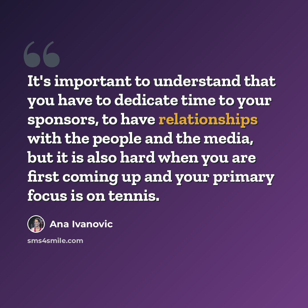 “It's important to understand that you have to dedicate time to your sponsors, to have relationships with the people and the media, but it is also hard when you are first coming up and your primary focus is on tennis.” quote by Ana Ivanovic