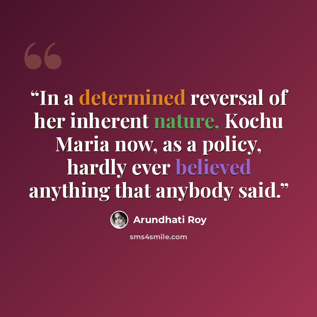 “In a determined reversal of her inherent nature, Kochu Maria now, as a policy, hardly ever believed anything that anybody said.” quote by Arundhati Roy