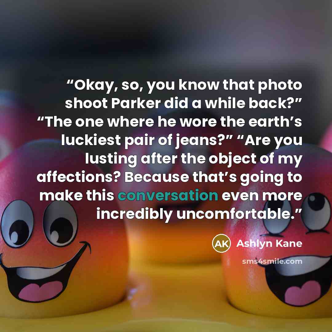 “Okay, so, you know that photo shoot Parker did a while back?” “The one where he wore the earth’s luckiest pair of jeans?” “Are you lusting after the object of my affections? Because that’s going to make this conversation even more incredibly uncomfortable.” quote by Ashlyn Kane