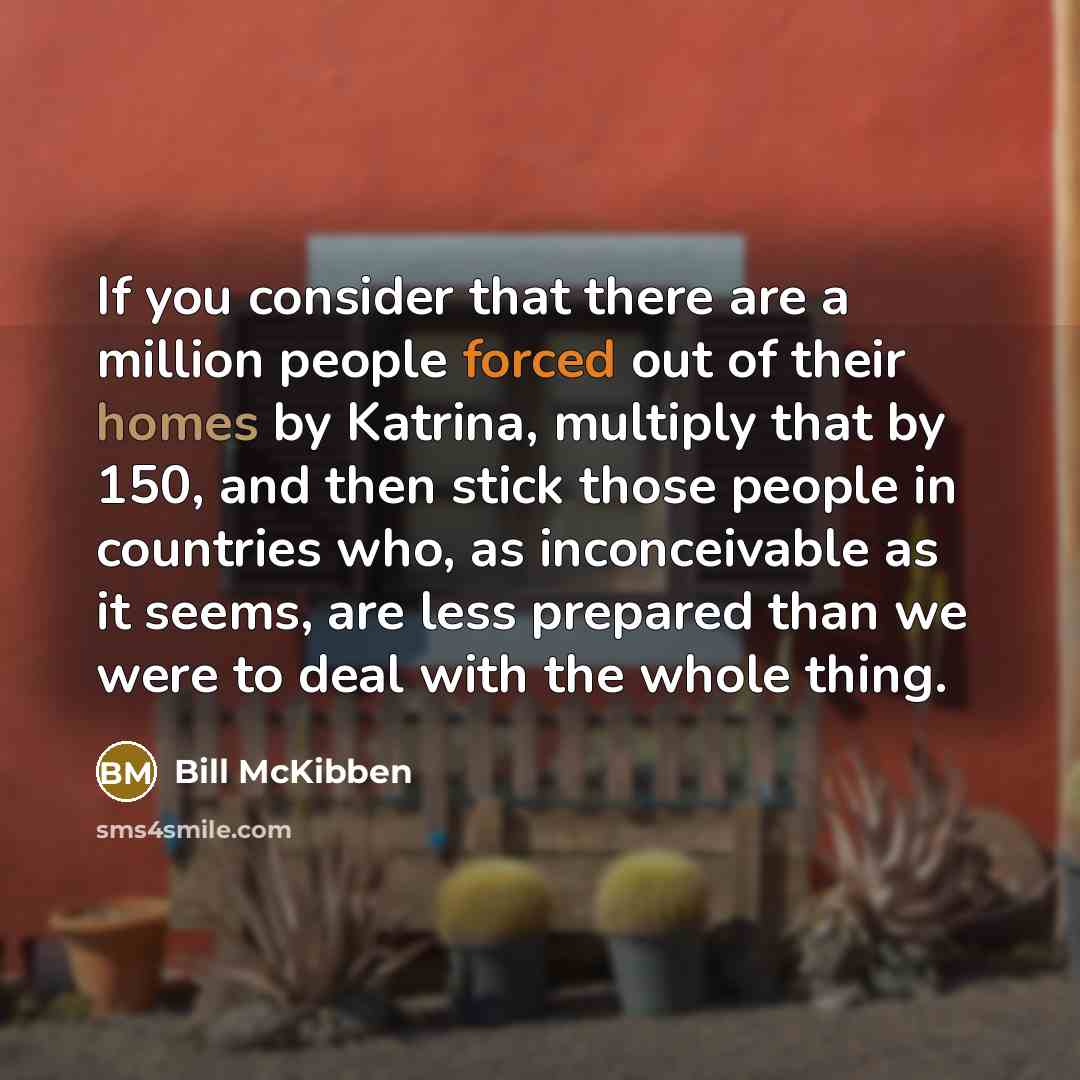 “If you consider that there are a million people forced out of their homes by Katrina, multiply that by 150, and then stick those people in countries who, as inconceivable as it seems, are less prepared than we were to deal with the whole thing.” quote by Bill McKibben