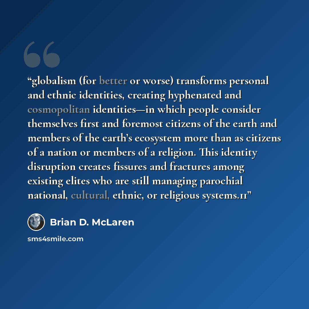 “globalism (for better or worse) transforms personal and ethnic identities, creating hyphenated and cosmopolitan identities—in which people consider themselves first and foremost citizens of the earth and members of the earth’s ecosystem more than as citizens of a nation or members of a religion…” quote by Brian D. McLaren