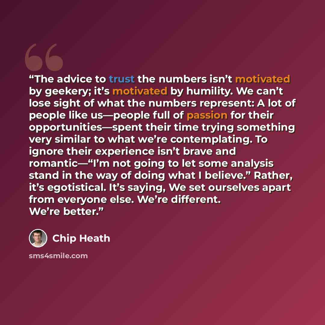 “The advice to trust the numbers isn’t motivated by geekery; it’s motivated by humility. We can’t lose sight of what the numbers represent: A lot of people like us—people full of passion for their opportunities—spent their time trying something very similar to what we’re contemplating. To ignore…” quote by Chip Heath