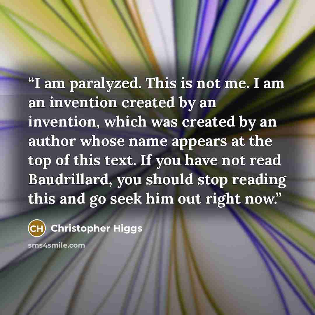 “I am paralyzed. This is not me. I am an invention created by an invention, which was created by an author whose name appears at the top of this text. If you have not read Baudrillard, you should stop reading this and go seek him out right now.” quote by Christopher Higgs