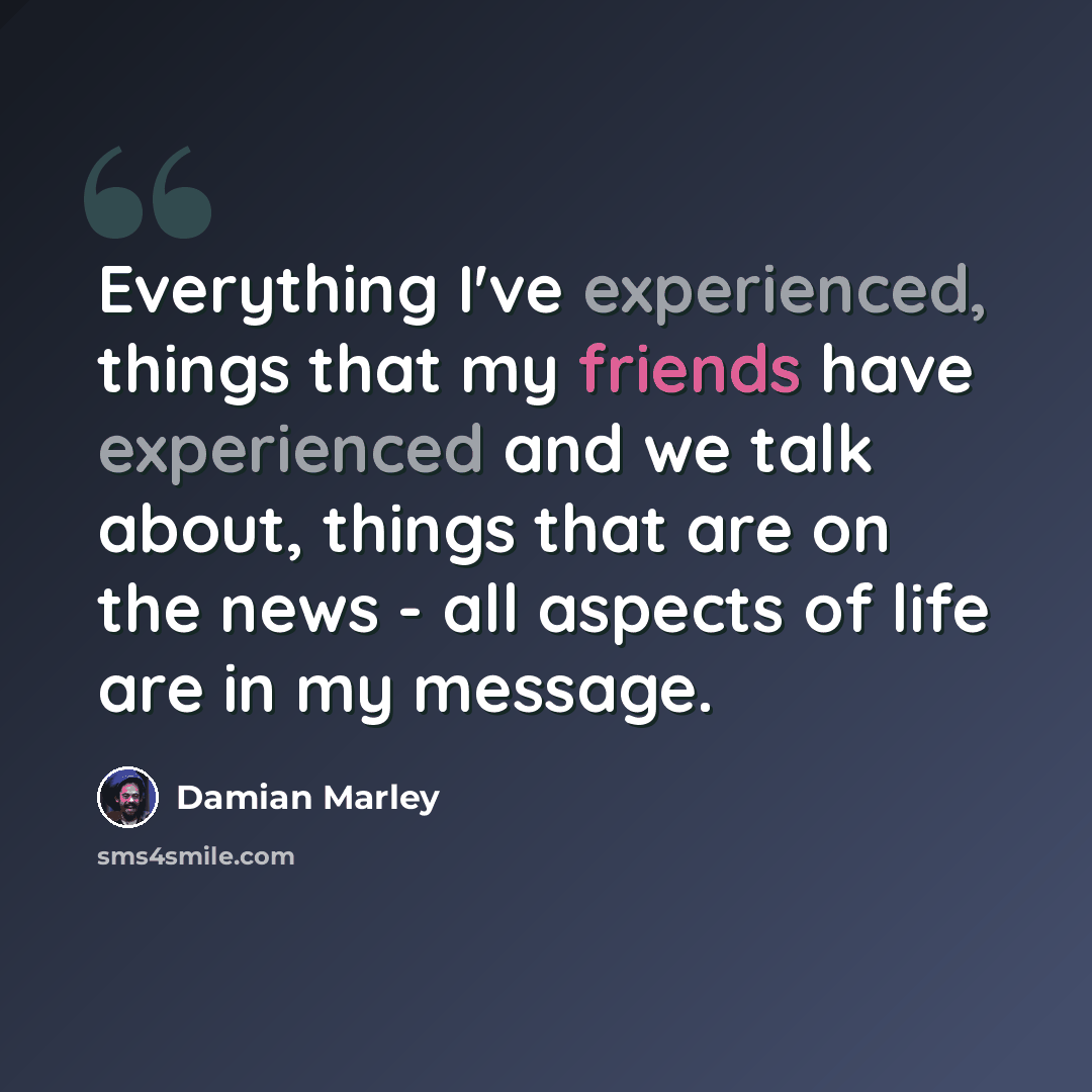 “Everything I've experienced, things that my friends have experienced and we talk about, things that are on the news - all aspects of life are in my message.” quote by Damian Marley