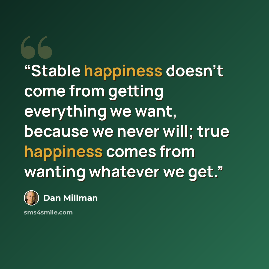 “Stable happiness doesn’t come from getting everything we want, because we never will; true happiness comes from wanting whatever we get.” quote by Dan Millman