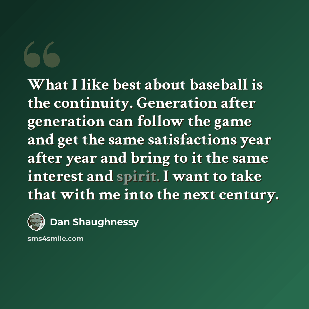 “What I like best about baseball is the continuity. Generation after generation can follow the game and get the same satisfactions year after year and bring to it the same interest and spirit. I want to take that with me into the next century.” quote by Dan Shaughnessy