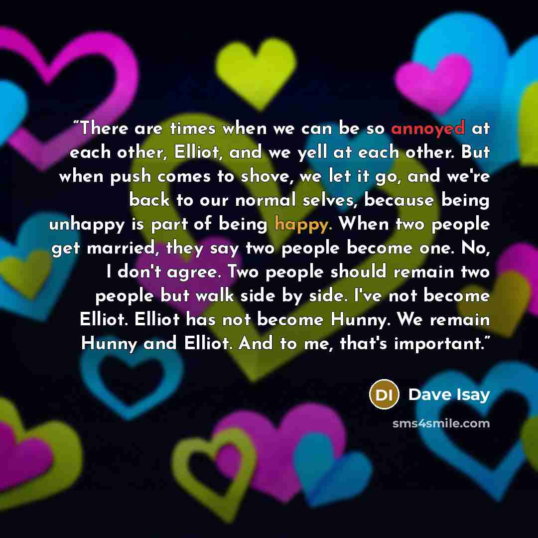“There are times when we can be so annoyed at each other, Elliot, and we yell at each other. But when push comes to shove, we let it go, and we're back to our normal selves, because being unhappy is part of being happy. When two people get married, they say two people become one. No, I don't agree…” quote by Dave Isay